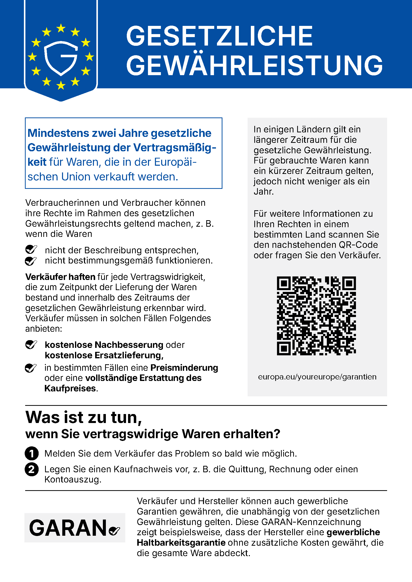 EU-Hinweis: Gesetzliche Gewährleistung. Mindestens zwei Jahre gesetzliche Gewährleistung der Vertragsmäßigkeit für Waren, die in der Europäischen Union verkauft werden. Verbraucherinnen und Verbraucher können ihre Rechte im Rahmen des gesetzlichen Gewährleistungsrechts geltend machen, z. B. wenn die Waren nicht der Beschreibung entsprechen oder nicht bestimmungsgemäß funktionieren. Verkäufer haften für jede Vertragswidrigkeit, die zum Zeitpunkt der Lieferung der Waren bestand und innerhalb des Zeitraums der gesetzlichen Gewährleistung erkennbar wird. Verkäufer müssen in solchen Fällen Folgendes anbieten: kostenlose Nachbesserung oder kostenlose Ersatzlieferung, in bestimmten Fällen eine Preisminderung oder eine vollständige Erstattung des Kaufpreises. In einigen Ländern gilt ein längerer Zeitraum für die gesetzliche Gewährleistung. Für gebrauchte Waren kann ein kürzerer Zeitraum gelten, jedoch nicht weniger als ein Jahr. Für weitere Informationen zu Ihren Rechten in einem bestimmten Land scannen Sie den QR-Code oder fragen Sie den Verkäufer: europa.eu/youreurope/garantien. Was ist zu tun, wenn Sie vertragswidrige Waren erhalten? 1. Melden Sie dem Verkäufer das Problem so bald wie möglich. 2. Legen Sie einen Kaufnachweis vor, z. B. die Quittung, Rechnung oder einen Kontoauszug. Verkäufer und Hersteller können auch gewerbliche Garantien gewähren, die unabhängig von der gesetzlichen Gewährleistung gelten. Die GARAN-Kennzeichnung zeigt beispielsweise, dass der Hersteller eine gewerbliche Haltbarkeitsgarantie ohne zusätzliche Kosten gewährt, die die gesamte Ware abdeckt.